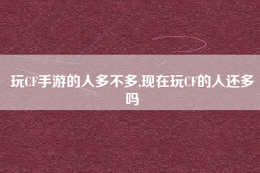 玩CF手游的人多不多,现在玩CF的人还多吗