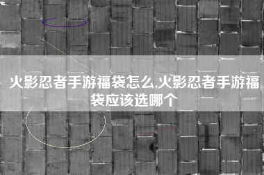 火影忍者手游福袋怎么,火影忍者手游福袋应该选哪个