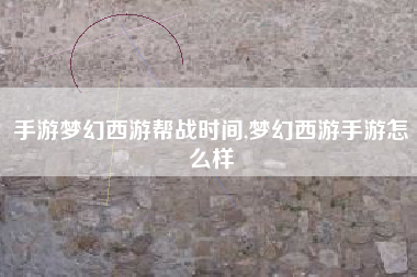 手游梦幻西游帮战时间,梦幻西游手游怎么样