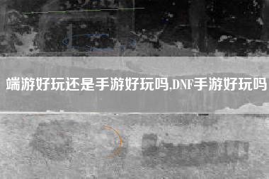 端游好玩还是手游好玩吗,DNF手游好玩吗
