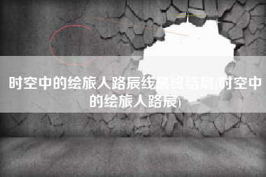 时空中的绘旅人路辰线最终结局(时空中的绘旅人路辰)