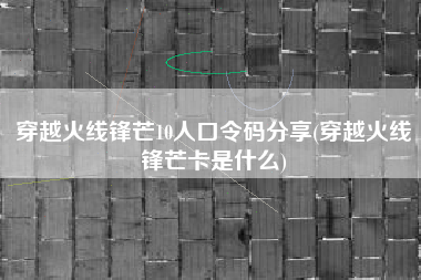 穿越火线锋芒10人口令码分享(穿越火线锋芒卡是什么)