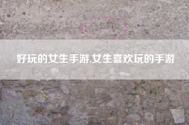 好玩的女生手游,女生喜欢玩的手游