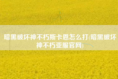 暗黑破坏神不朽斯卡恩怎么打(暗黑破坏神不朽亚服官网)