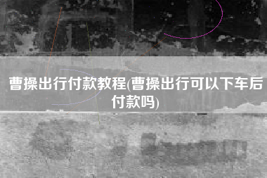 曹操出行付款教程(曹操出行可以下车后付款吗)