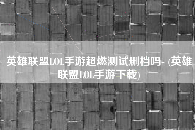 英雄联盟LOL手游超燃测试删档吗- (英雄联盟LOL手游下载)