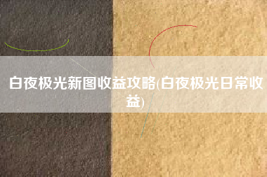 白夜极光新图收益攻略(白夜极光日常收益)
