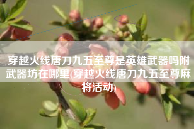 穿越火线唐刀九五至尊是英雄武器吗附武器坊在哪里(穿越火线唐刀九五至尊麻将活动)