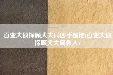 百变大侦探顾犬大局凶手是谁(百变大侦探顾犬大局救人)