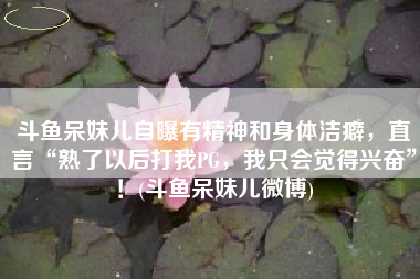 斗鱼呆妹儿自曝有精神和身体洁癖，直言“熟了以后打我PG，我只会觉得兴奋”！(斗鱼呆妹儿微博)