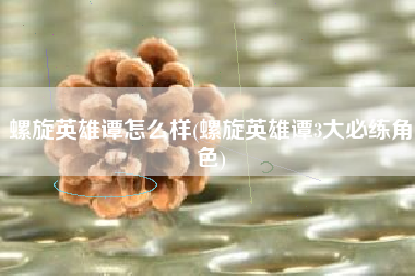 螺旋英雄谭怎么样(螺旋英雄谭3大必练角色)