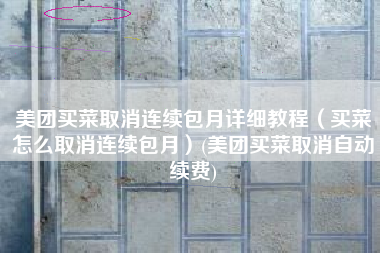 美团买菜取消连续包月详细教程（买菜怎么取消连续包月）(美团买菜取消自动续费)
