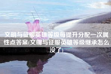 文明与征服英雄等级每提升分配一次属性点答案(文明与征服英雄等级继承怎么没了)