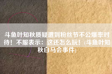 斗鱼叶知秋质疑遭到粉丝节不公爆率对待！不服表示：这还怎么玩！(斗鱼叶知秋白马会事件)