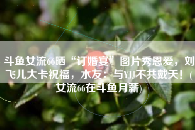 斗鱼女流66晒“订婚宴”图片秀恩爱，刘飞儿大卡祝福，水友：与YJJ不共戴天！(女流66在斗鱼月薪)