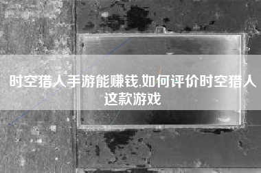 时空猎人手游能赚钱,如何评价时空猎人这款游戏
