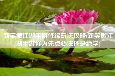 新笑傲江湖手游修缘玩法攻略(新笑傲江湖手游修为先点心法还是绝学)