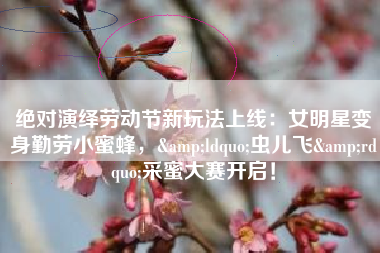 绝对演绎劳动节新玩法上线：女明星变身勤劳小蜜蜂，&ldquo;虫儿飞&rdquo;采蜜大赛开启！