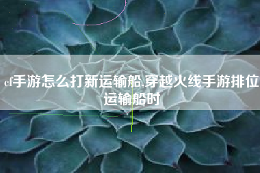 cf手游怎么打新运输船,穿越火线手游排位运输船时