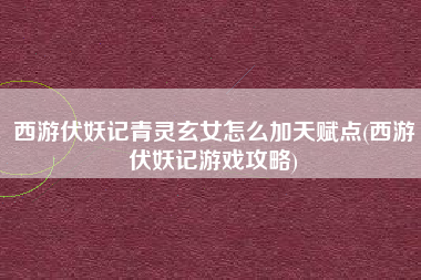 西游伏妖记青灵玄女怎么加天赋点(西游伏妖记游戏攻略)