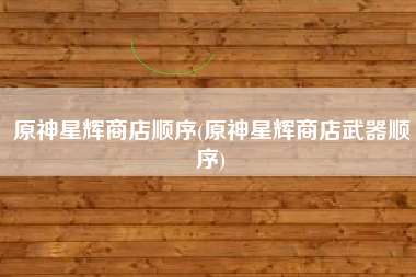 原神星辉商店顺序(原神星辉商店武器顺序)