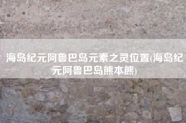海岛纪元阿鲁巴岛元素之灵位置(海岛纪元阿鲁巴岛熊本熊)