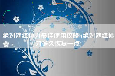 绝对演绎体力最佳使用攻略 (绝对演绎体力多久恢复一点)