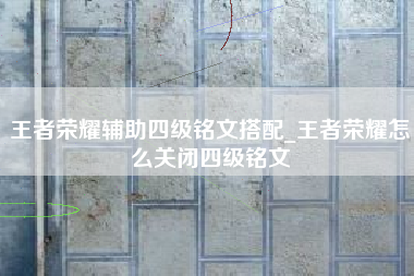 王者荣耀辅助四级铭文搭配_王者荣耀怎么关闭四级铭文