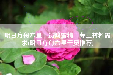 明日方舟六星干员鸿雪精二专三材料需求(明日方舟六星干员推荐)