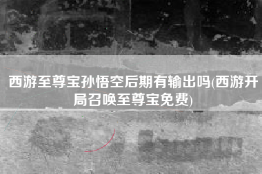 西游至尊宝孙悟空后期有输出吗(西游开局召唤至尊宝免费)