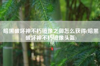 暗黑破坏神不朽镜像之御怎么获得(暗黑破坏神不朽镜像头盔)