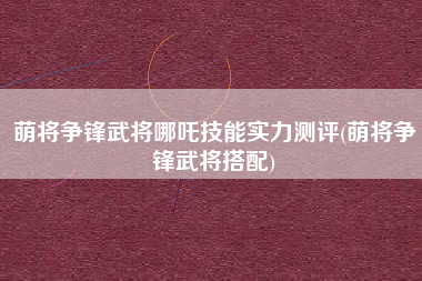 萌将争锋武将哪吒技能实力测评(萌将争锋武将搭配)