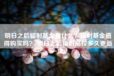 明日之后辐射基金是什么？辐射基金值得购买吗？(明日之后辐射高校多久更新一次)