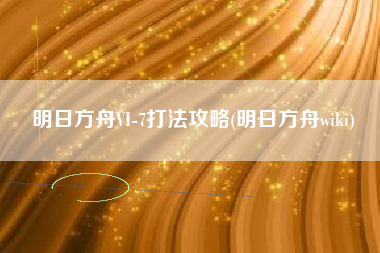 明日方舟VI-7打法攻略(明日方舟wiki)