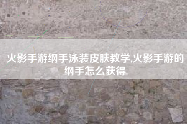 火影手游纲手泳装皮肤教学,火影手游的纲手怎么获得