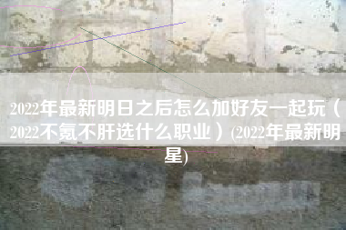 2022年最新明日之后怎么加好友一起玩（2022不氪不肝选什么职业）(2022年最新明星)
