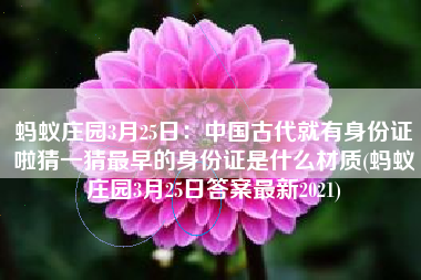 蚂蚁庄园3月25日：中国古代就有身份证啦猜一猜最早的身份证是什么材质(蚂蚁庄园3月25日答案最新2021)
