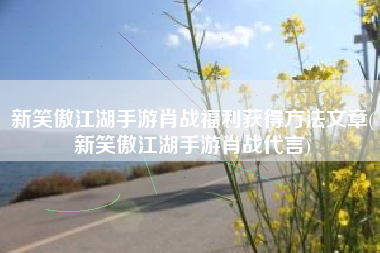 新笑傲江湖手游肖战福利获得方法文章(新笑傲江湖手游肖战代言)