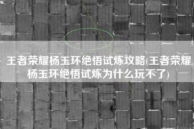 王者荣耀杨玉环绝悟试炼攻略(王者荣耀杨玉环绝悟试炼为什么玩不了)