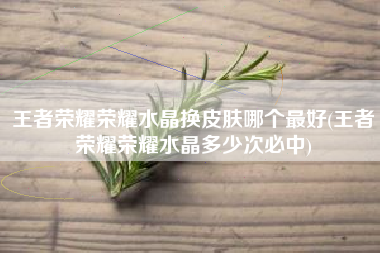 王者荣耀荣耀水晶换皮肤哪个最好(王者荣耀荣耀水晶多少次必中)