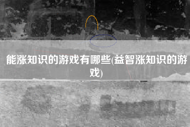 能涨知识的游戏有哪些(益智涨知识的游戏)