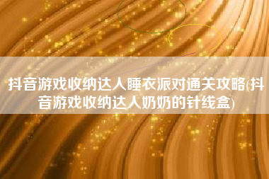 抖音游戏收纳达人睡衣派对通关攻略(抖音游戏收纳达人奶奶的针线盒)