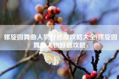 螺旋圆舞曲人物好感度攻略大全(螺旋圆舞曲人物好感攻略)