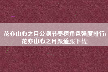 花亦山心之月公测节奏榜角色强度排行(花亦山心之月渠道服下载)