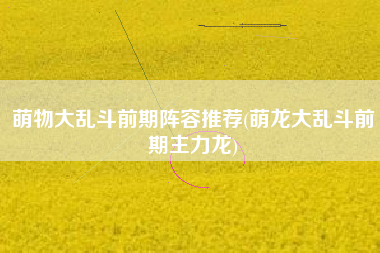 萌物大乱斗前期阵容推荐(萌龙大乱斗前期主力龙)