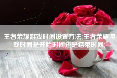 王者荣耀游戏时间设置方法(王者荣耀游戏时间是开始时间还是结束时间)