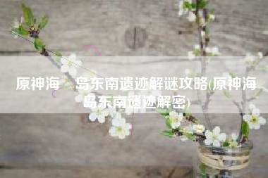 原神海祇岛东南遗迹解谜攻略(原神海祇岛东南遗迹解密)