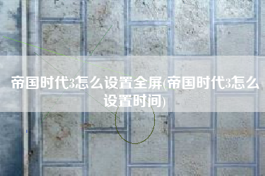 帝国时代3怎么设置全屏(帝国时代3怎么设置时间)