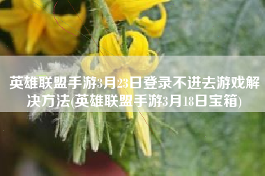 英雄联盟手游3月23日登录不进去游戏解决方法(英雄联盟手游3月18日宝箱)