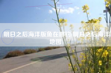 明日之后海洋版鱼在哪钓(明日之后海洋地图)